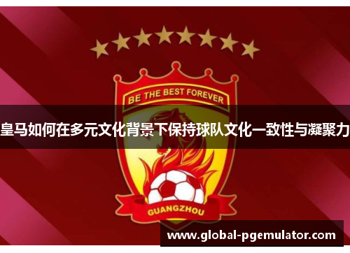 皇马如何在多元文化背景下保持球队文化一致性与凝聚力