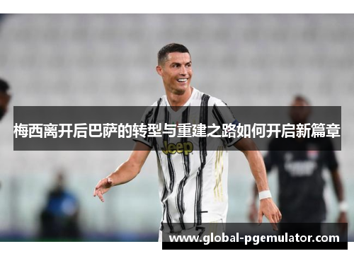 梅西离开后巴萨的转型与重建之路如何开启新篇章