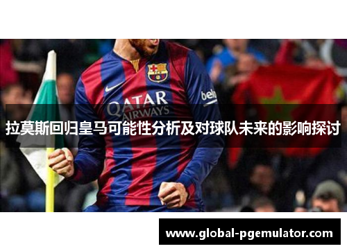 拉莫斯回归皇马可能性分析及对球队未来的影响探讨