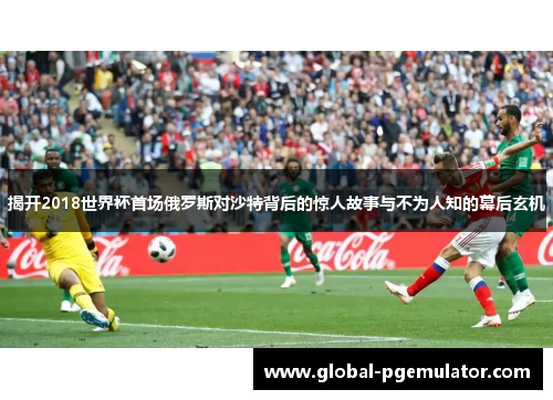 揭开2018世界杯首场俄罗斯对沙特背后的惊人故事与不为人知的幕后玄机