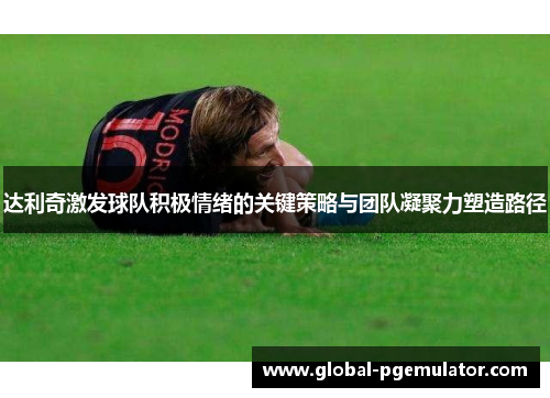达利奇激发球队积极情绪的关键策略与团队凝聚力塑造路径