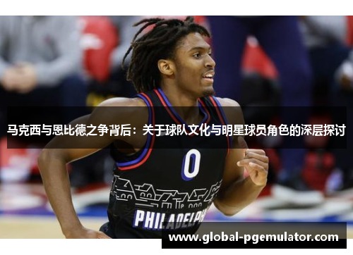 马克西与恩比德之争背后:关于球队文化与明星球员角色的深层探讨 马克西与恩比德之争背后:关于球队文化与明星球员角色的深层探讨