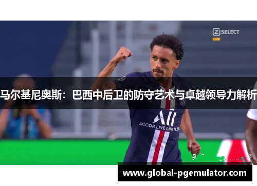 马尔基尼奥斯:巴西中后卫的防守艺术与卓越领导力解析 马尔基尼奥斯:巴西中后卫的防守艺术与卓越领导力解析