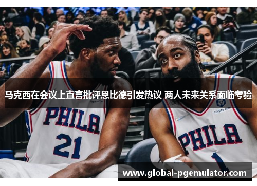 马克西在会议上直言批评恩比德引发热议 两人未来关系面临考验 马克西在会议上直言批评恩比德引发热议 两人未来关系面临考验