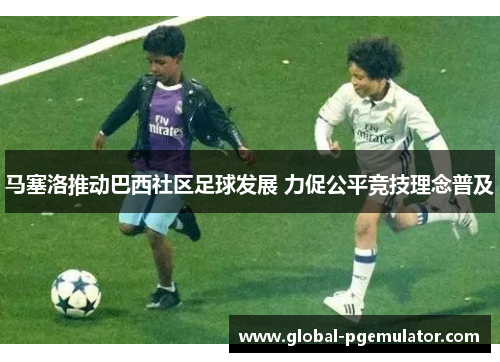 马塞洛推动巴西社区足球发展 力促公平竞技理念普及 马塞洛推动巴西社区足球发展 力促公平竞技理念普及