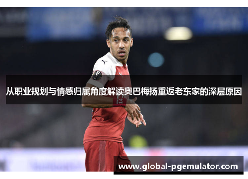 从职业规划与情感归属角度解读奥巴梅扬重返老东家的深层原因 从职业规划与情感归属角度解读奥巴梅扬重返老东家的深层原因