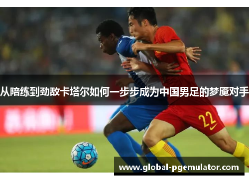 从陪练到劲敌卡塔尔如何一步步成为中国男足的梦魇对手