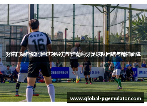 努诺门德斯如何通过领导力塑造葡萄牙足球队团结与精神面貌 努诺门德斯如何通过领导力塑造葡萄牙足球队团结与精神面貌