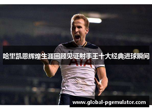 哈里凯恩辉煌生涯回顾见证射手王十大经典进球瞬间