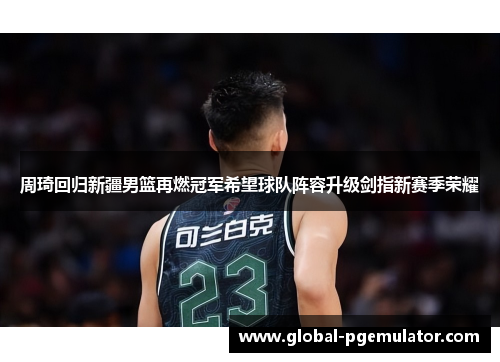 周琦回归新疆男篮再燃冠军希望球队阵容升级剑指新赛季荣耀