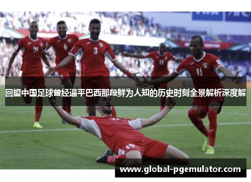 回望中国足球曾经逼平巴西那段鲜为人知的历史时刻全景解析深度解