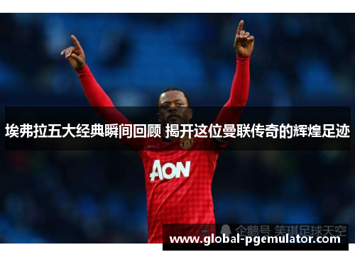 埃弗拉五大经典瞬间回顾 揭开这位曼联传奇的辉煌足迹