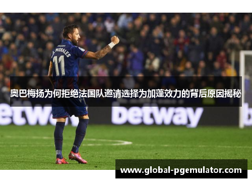 奥巴梅扬为何拒绝法国队邀请选择为加蓬效力的背后原因揭秘