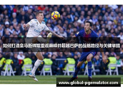如何打造皇马新辉煌重返巅峰并超越巴萨的战略路径与关键举措