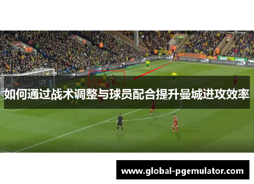 如何通过战术调整与球员配合提升曼城进攻效率 如何通过战术调整与球员配合提升曼城进攻效率