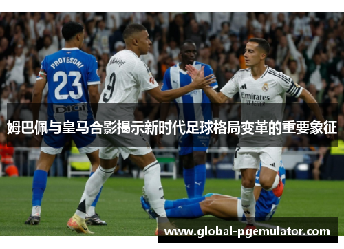 姆巴佩与皇马合影揭示新时代足球格局变革的重要象征