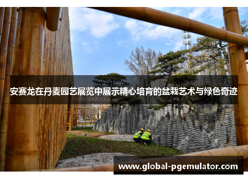 安赛龙在丹麦园艺展览中展示精心培育的盆栽艺术与绿色奇迹