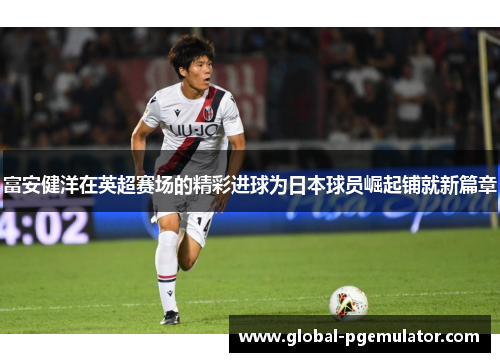 富安健洋在英超赛场的精彩进球为日本球员崛起铺就新篇章