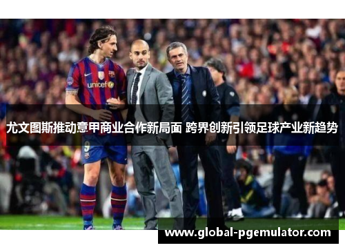尤文图斯推动意甲商业合作新局面 跨界创新引领足球产业新趋势
