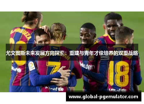 尤文图斯未来发展方向探索:重建与青年才俊培养的双重战略 尤文图斯未来发展方向探索:重建与青年才俊培养的双重战略