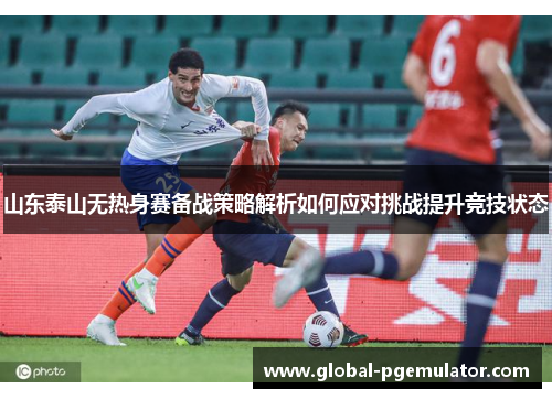 山东泰山无热身赛备战策略解析如何应对挑战提升竞技状态 山东泰山无热身赛备战策略解析如何应对挑战提升竞技状态