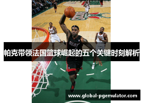 帕克带领法国篮球崛起的五个关键时刻解析