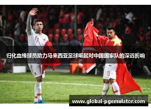 归化血缘球员助力马来西亚足球崛起对中国国家队的深远影响