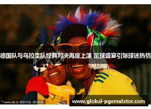 德国队与乌拉圭队经典对决再度上演 足球盛宴引爆球迷热情