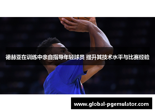 德赫亚在训练中亲自指导年轻球员 提升其技术水平与比赛经验