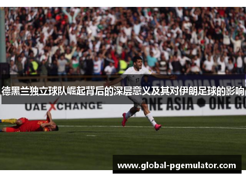 德黑兰独立球队崛起背后的深层意义及其对伊朗足球的影响