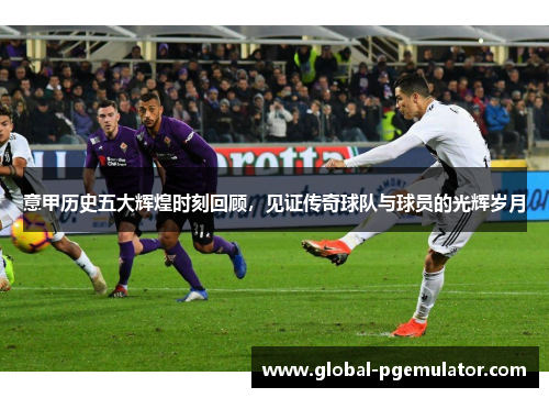 意甲历史五大辉煌时刻回顾，见证传奇球队与球员的光辉岁月