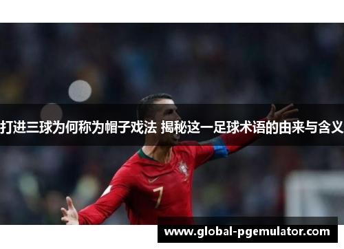 打进三球为何称为帽子戏法 揭秘这一足球术语的由来与含义